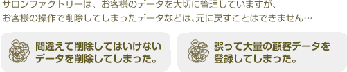 サロンファクトリーではお客様のデータを大切に管理していますが、お客様の操作で削除してしまったデータなどは、元に戻すことは出来ません・・・