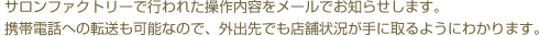 サロンファクトリーで行われた操作内容をメールでお知らせします。携帯電話への転送も可能なので、外出先でも店舗状況が手に取るようにわかります。