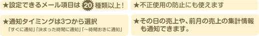 ★設定できるメール項目は20種類以上!★不正使用の防止にも使えます★通知タイミングは3つから選択★その日の売上や、前月の売上の集計情報も通知できます。